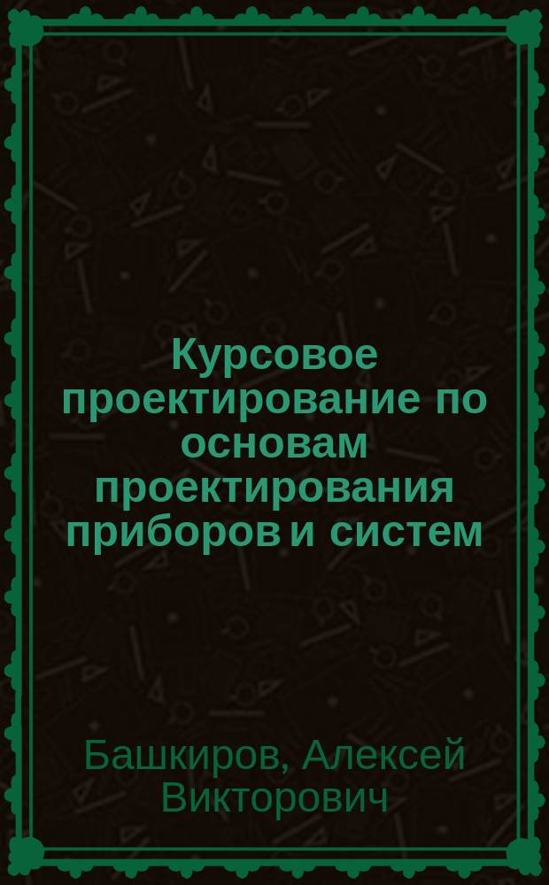 Курсовое проектирование по основам проектирования приборов и систем : учебное пособие по направлению 12.04.01 "Приборостроение" (профиль "Приборостроение"), дисциплине "Основы проектирования приборов и систем"