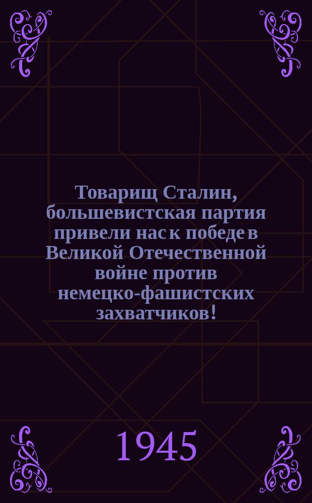 Товарищ Сталин, большевистская партия привели нас к победе в Великой Отечественной войне против немецко-фашистских захватчиков! : Слава нашему великому народу, народу-победителю! : плакат