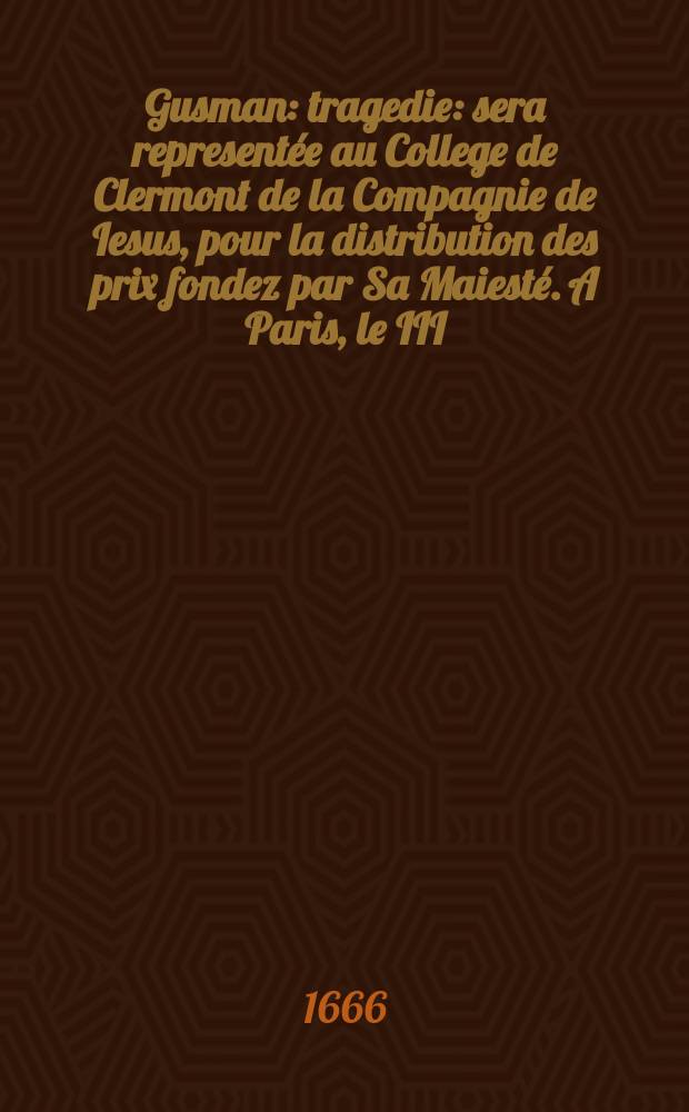 Gusman : tragedie : sera representée au College de Clermont de la Compagnie de Iesus, pour la distribution des prix fondez par Sa Maiesté. A Paris, le III. aoust ... M. DC. LXVI
