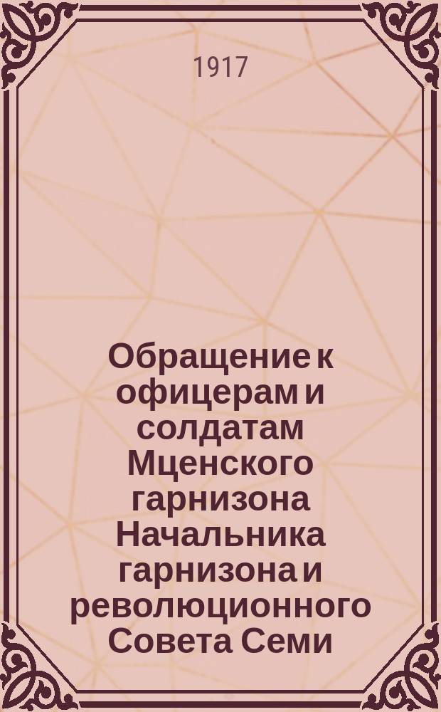 Обращение к офицерам и солдатам Мценского гарнизона Начальника гарнизона и революционного Совета Семи, действующих в полном единении. Товарищи офицеры и солдаты! В ваших руках судьба Революции ... : листовка