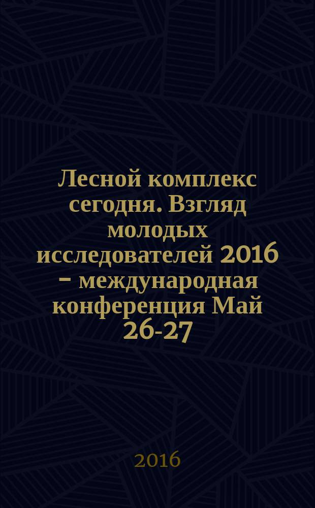 Лесной комплекс сегодня. Взгляд молодых исследователей 2016 - международная конференция Май 26-27, 2016, Москва : сборник материалов международной научно-практической конференции