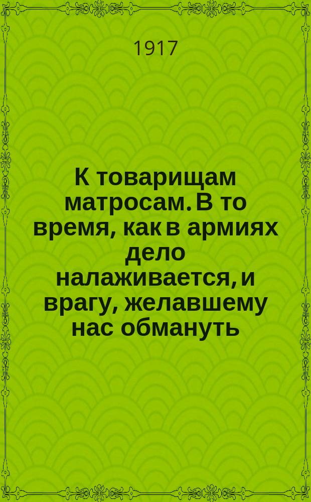 К товарищам матросам. В то время, как в армиях дело налаживается, и врагу, желавшему нас обмануть... : листовка