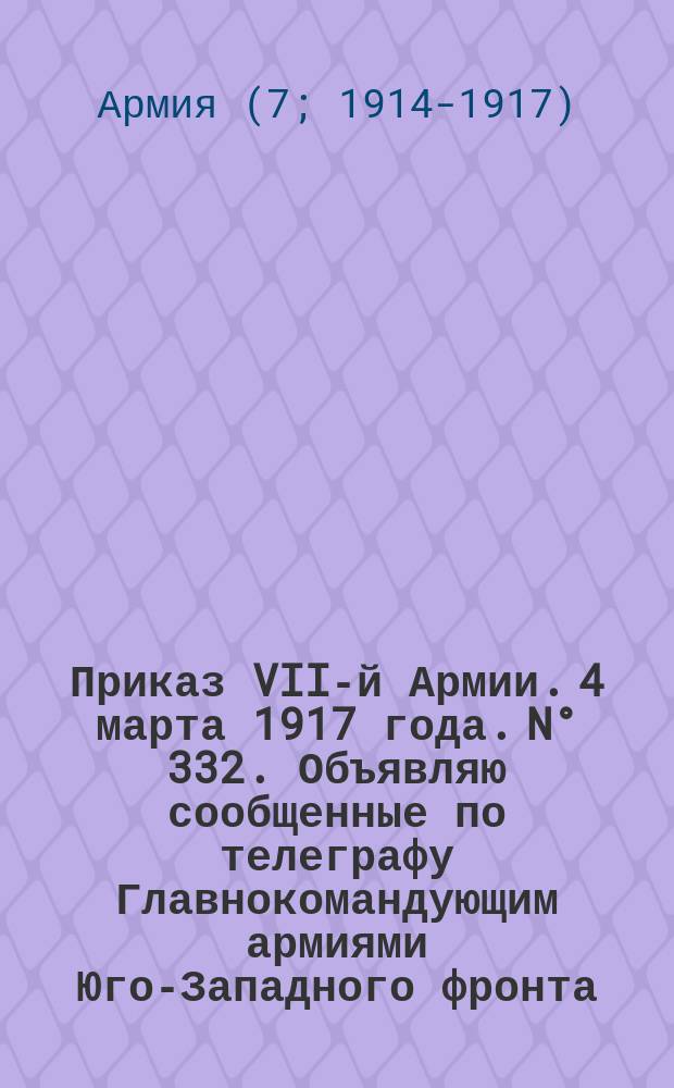 Приказ VII-й Армии. 4 марта 1917 года. N° 332. Объявляю сообщенные по телеграфу Главнокомандующим армиями Юго-Западного фронта: Высочайший Манифест Его Императорского Величества Государя Императора Николая II "В дни великой борьбы с внешним врагом ...". Николай. 2 марта 1917 года. 15 час. Гор. Псков. Министр Императорского Двора, Генерал-Адъютант граф Фредерикс : листовка
