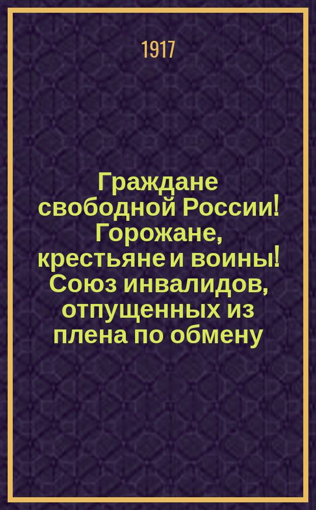 Граждане свободной России! Горожане, крестьяне и воины! Союз инвалидов, отпущенных из плена по обмену, и Комитет бежавших из плена солдат и офицеров постановили, чтобы их представители поехали по всей России... : листовка