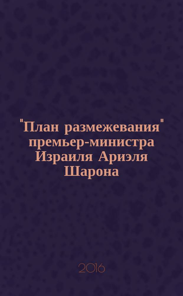 "План размежевания" премьер-министра Израиля Ариэля Шарона : история возникновения и особенности реализации : монография