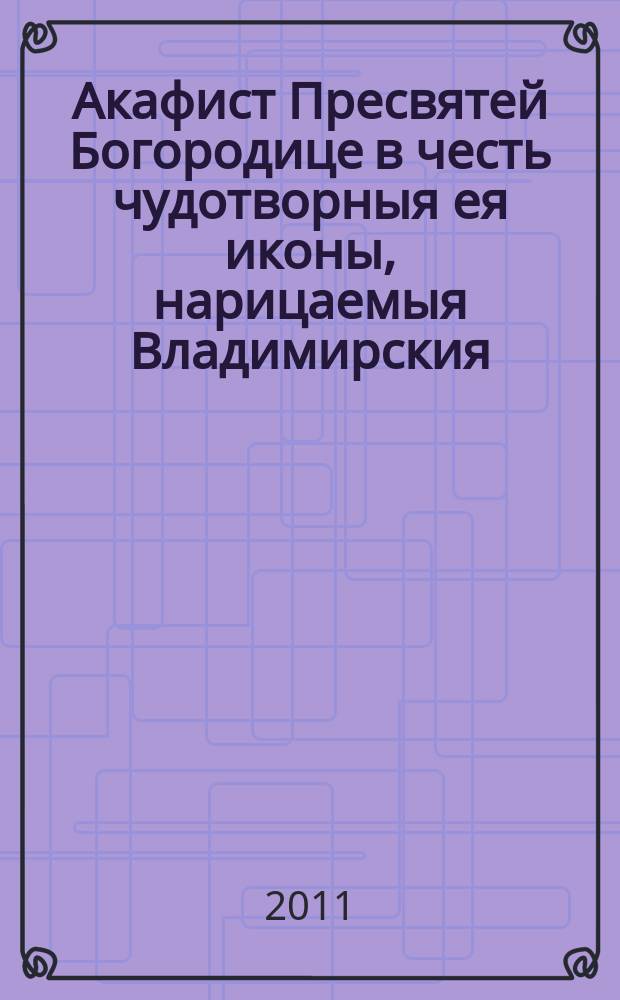 Акафист Пресвятей Богородице в честь чудотворныя ея иконы, нарицаемыя Владимирския