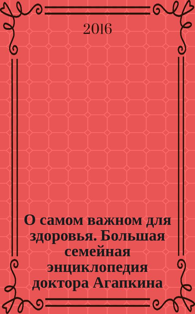 О самом важном для здоровья. Большая семейная энциклопедия доктора Агапкина : незаменимая семейная энциклопедия на все случаи жизни, более 1000 советов ускорить выздоровление, все о хронических заболеваниях: рекомендации по профилактике и лечению, продукты-"лекари" и продукты-"убийцы"
