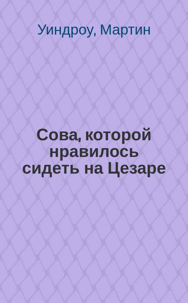 Сова, которой нравилось сидеть на Цезаре : реальная история о сове, которая изменила жизнь человека : заметки автора из личного дневника