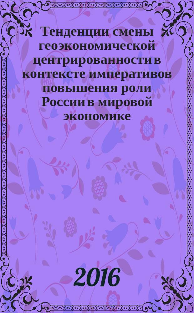 Тенденции смены геоэкономической центрированности в контексте императивов повышения роли России в мировой экономике : монография