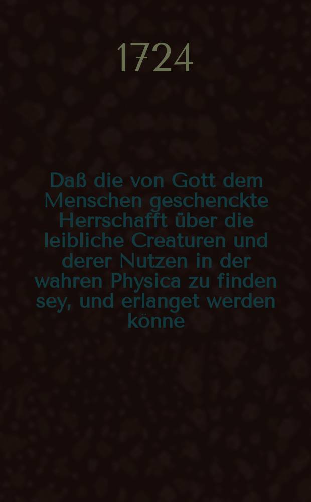 Daß die von Gott dem Menschen geschenckte Herrschafft über die leibliche Creaturen und derer Nutzen in der wahren Physica zu finden sey, und erlanget werden könne,