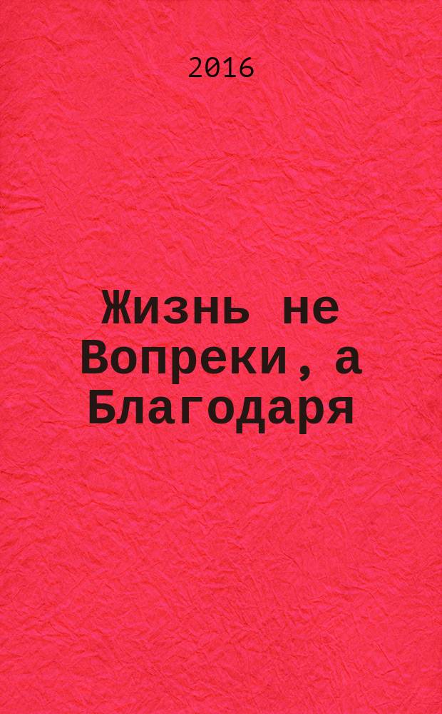Жизнь не Вопреки, а Благодаря : пособие для психологической поддержки в борьбе с раком