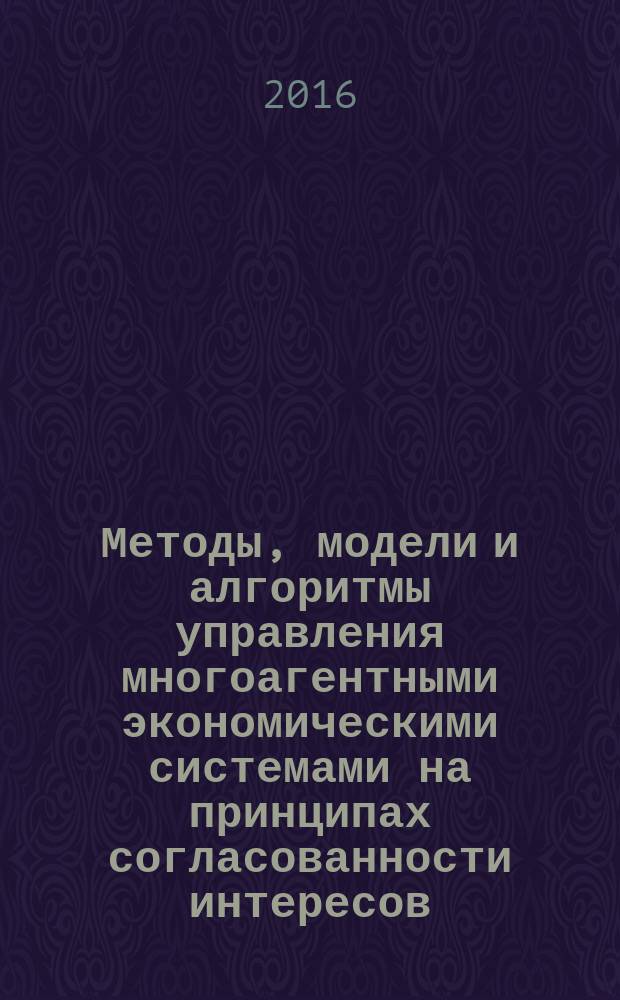 Методы, модели и алгоритмы управления многоагентными экономическими системами на принципах согласованности интересов