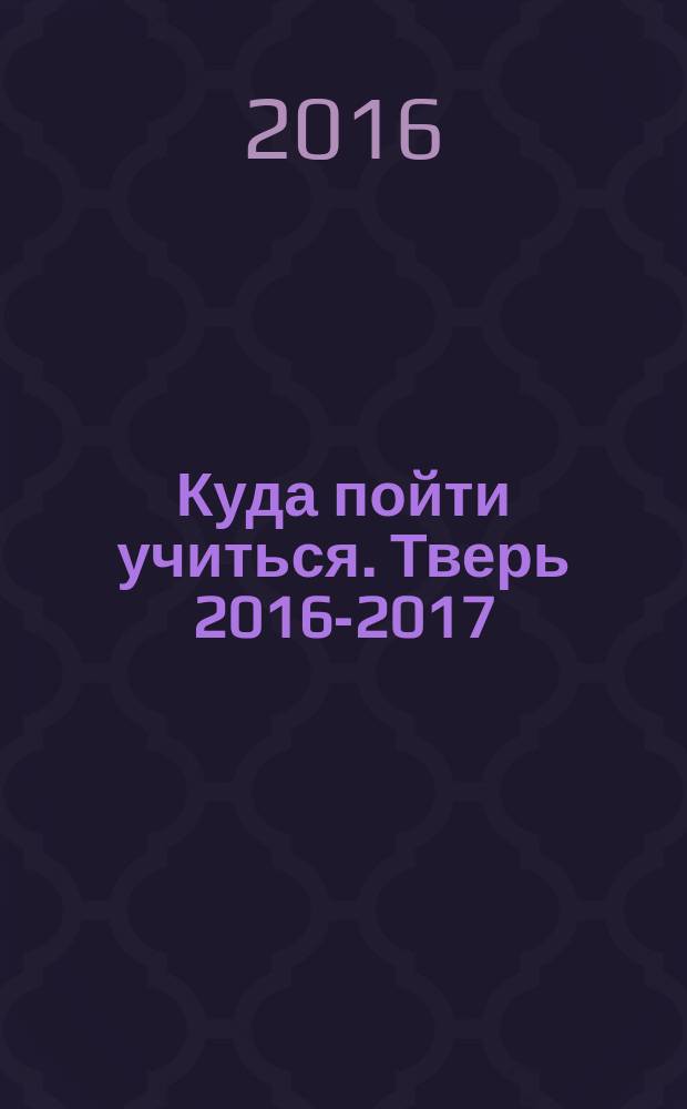 Куда пойти учиться. Тверь 2016-2017 : справочник абитуриента : все учебные заведения : 12+