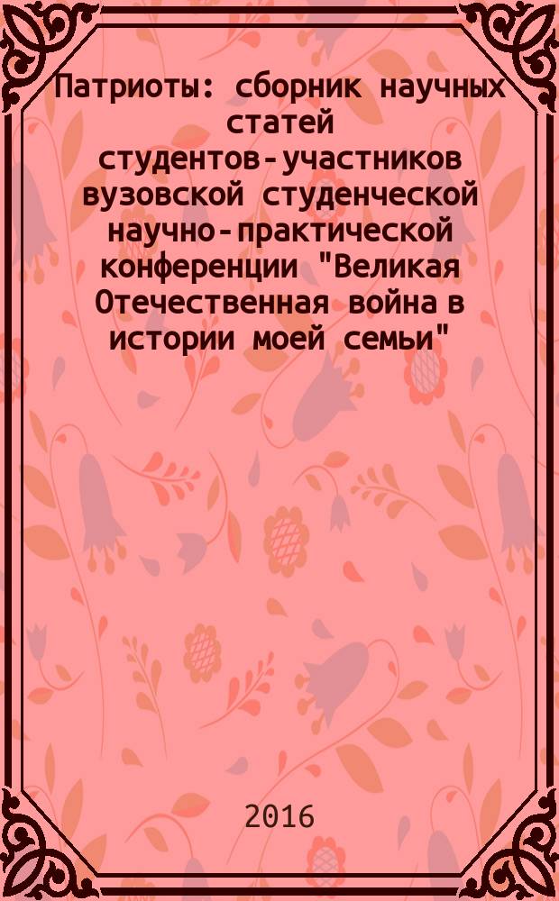 Патриоты : сборник научных статей студентов-участников вузовской студенческой научно-практической конференции "Великая Отечественная война в истории моей семьи", 6 мая 2016 г