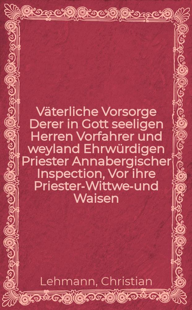 ... Väterliche Vorsorge Derer in Gott seeligen Herren Vorfahrer und weyland Ehrwürdigen Priester Annabergischer Inspection, Vor ihre Priester-Wittwen- und Waisen, Anfänglich Anno 1570. ... abgefasset, Nachgehends Anno 1622. erneuert ... Unlängst aber, Anno 1686. am 28. Julii bey gehaltenen Synodo, ... in etlichen Puncten erläutert, Und hierauff ...