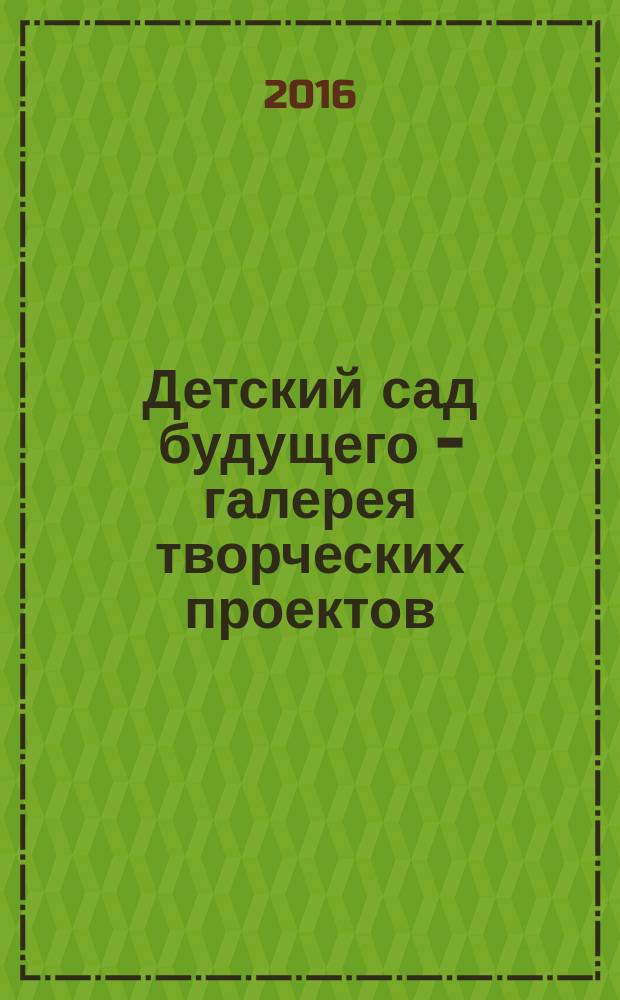Детский сад будущего - галерея творческих проектов : дошкольное воспитание: инновационные проекты, методика проведения, новые идеи журнал для руководителей, специалистов и педагогов ДОУ. 2016, № 4 (37)