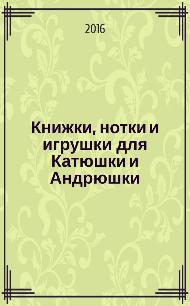 Книжки, нотки и игрушки для Катюшки и Андрюшки : Сценарии, прогр. и конспекты занятий для работников б-к, дошк. учреждений и нач. шк. Альм. Прил. к журн. "Б-ка". 2016, № 6