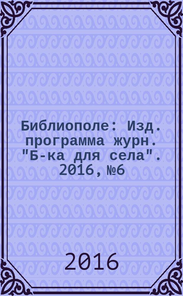 Библиополе : Изд. программа журн. "Б-ка для села". 2016, № 6