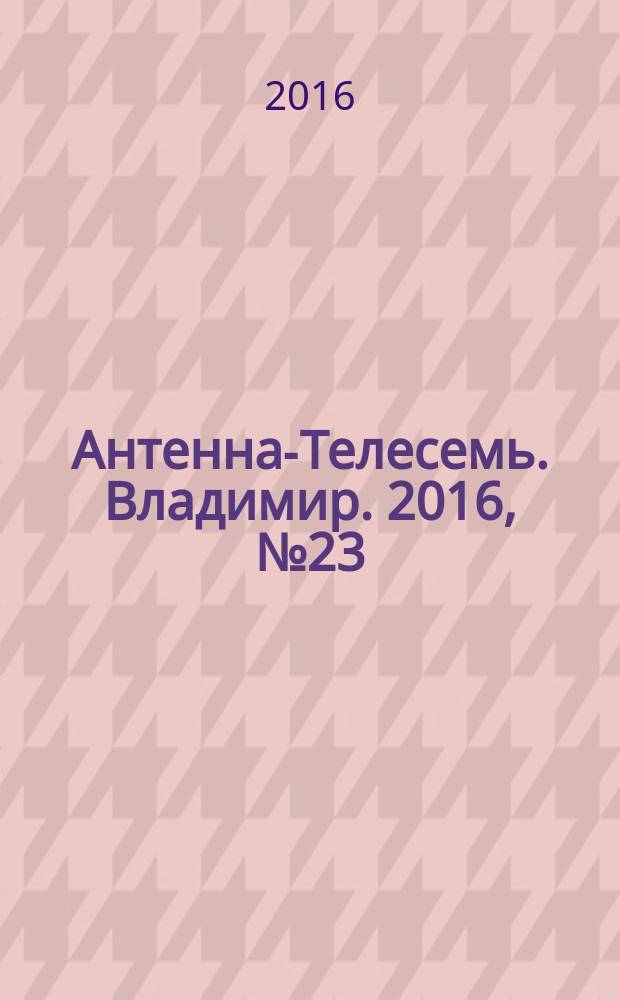 Антенна-Телесемь. Владимир. 2016, № 23 (23)