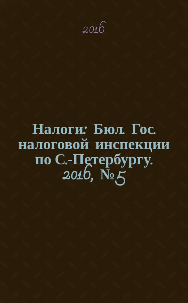 Налоги : Бюл. Гос. налоговой инспекции по С.-Петербургу. 2016, № 5 (438)
