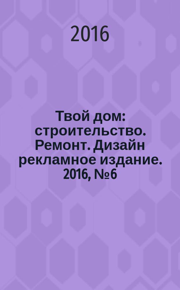 Твой дом : строительство. Ремонт. Дизайн рекламное издание. 2016, № 6 (16)