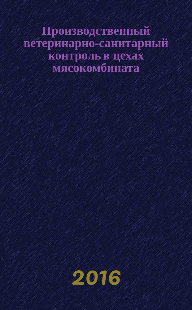 Производственный ветеринарно-санитарный контроль в цехах мясокомбината : учебное пособие : для студентов высших учебных заведений, обучающихся по специальности 36.05.01 "Ветеринария, квалификация "Ветеринарный врач", 36.03.01 "Ветеринарно-санитарная экспертиза" (бакалавр), "Ветеринарно-санитарная экспертиза" (магистр)