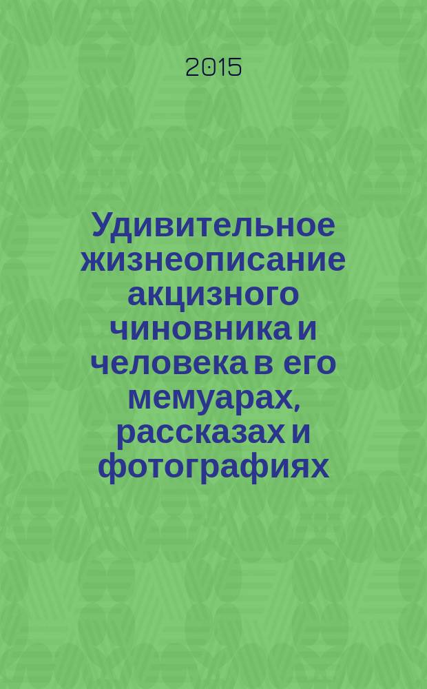 Удивительное жизнеописание акцизного чиновника и человека в его мемуарах, рассказах и фотографиях, 1897-1924 гг. : сборник