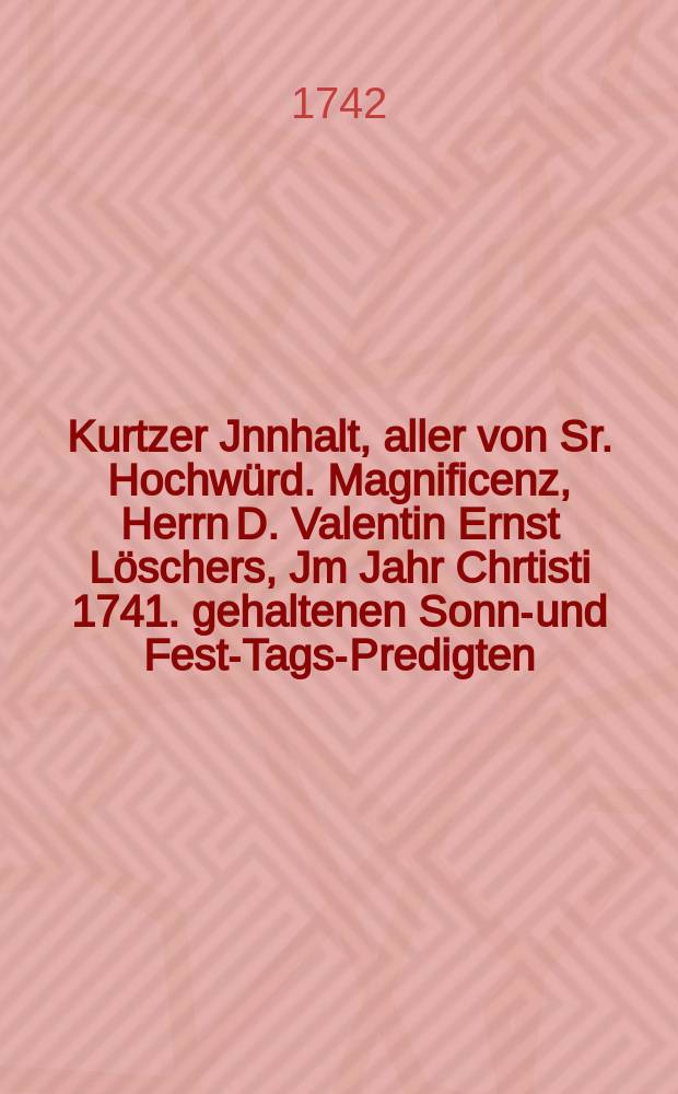 Kurtzer Jnnhalt, aller von Sr. Hochwürd. Magnificenz, Herrn D. Valentin Ernst Löschers, Jm Jahr Chrtisti 1741. gehaltenen Sonn-und Fest-Tags-Predigten, oder des Jahr-Gangs, von dem wahren Evangelischen Troste derer Christen, Nebst einem darzu gehörigen und in Kupfer hier beygefugten Gedächtniβ-Bilde.