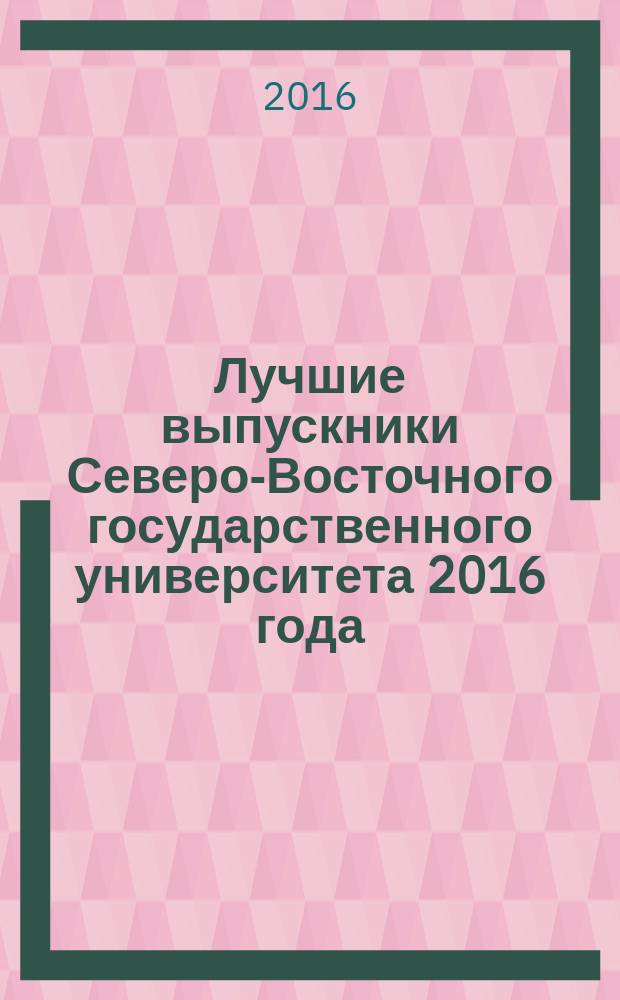 Лучшие выпускники Северо-Восточного государственного университета 2016 года : справочник