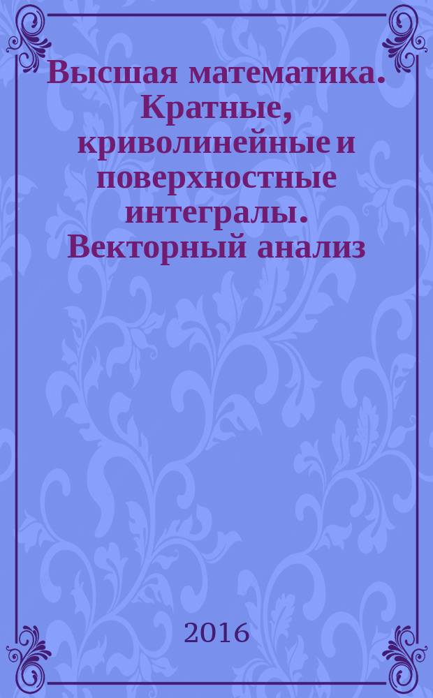 Высшая математика. Кратные, криволинейные и поверхностные интегралы. Векторный анализ : сборник задач с решениями : учебное пособие : для студентов инженерно-технических вузов