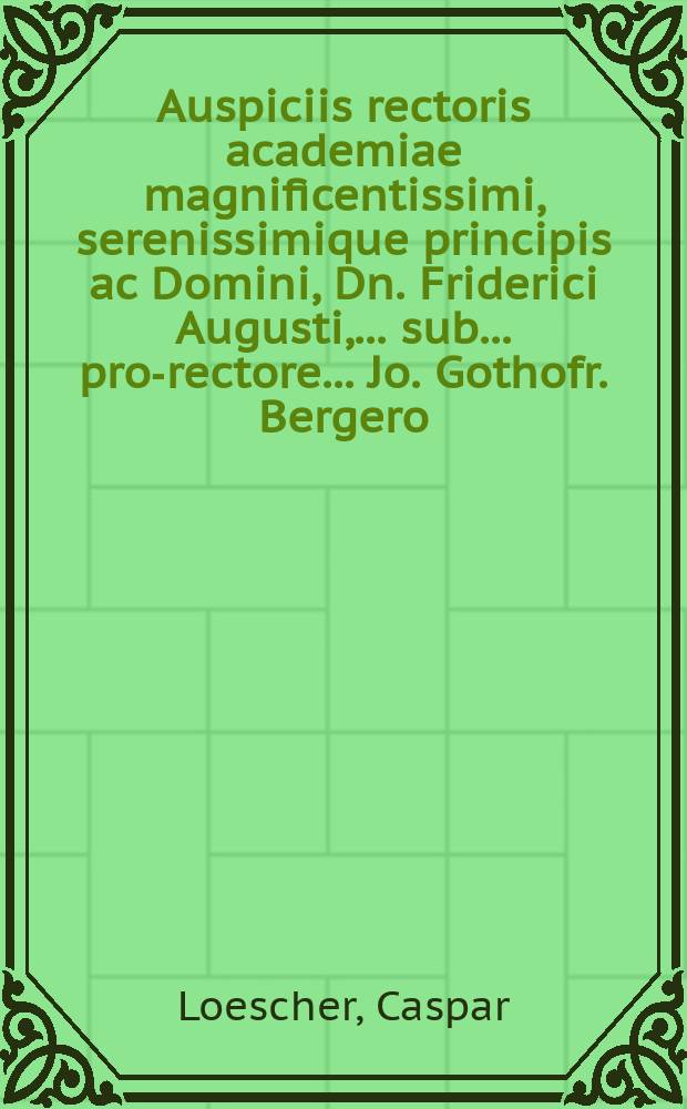 ... Auspiciis rectoris academiae magnificentissimi, serenissimique principis ac Domini, Dn. Friderici Augusti, ... sub ... pro-rectore ... Jo. Gothofr. Bergero ... solennia doctoralia, die XI. Martii A. E. C. MDCCX. Wittenbergae ... celebranda, indicat, hospitesque omnes et singulos, decenter ad eadem frequentanda invitat, Caspar Loescherus, SS. Theol. Doctor ...