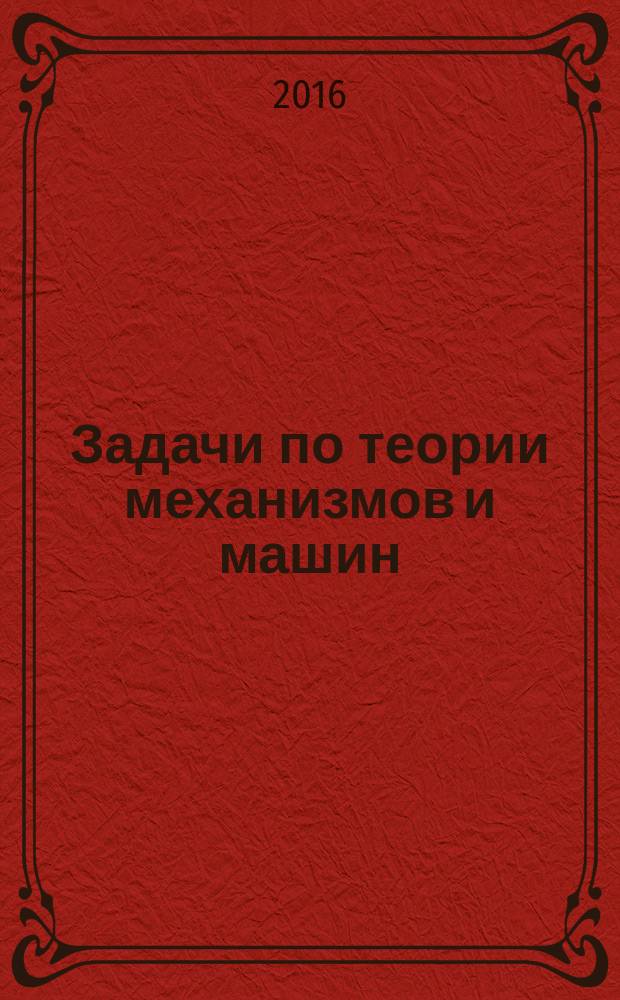 Задачи по теории механизмов и машин : практикум для студентов, обучающихся по программам высшего профессионального образования инженерных направлений подготовки