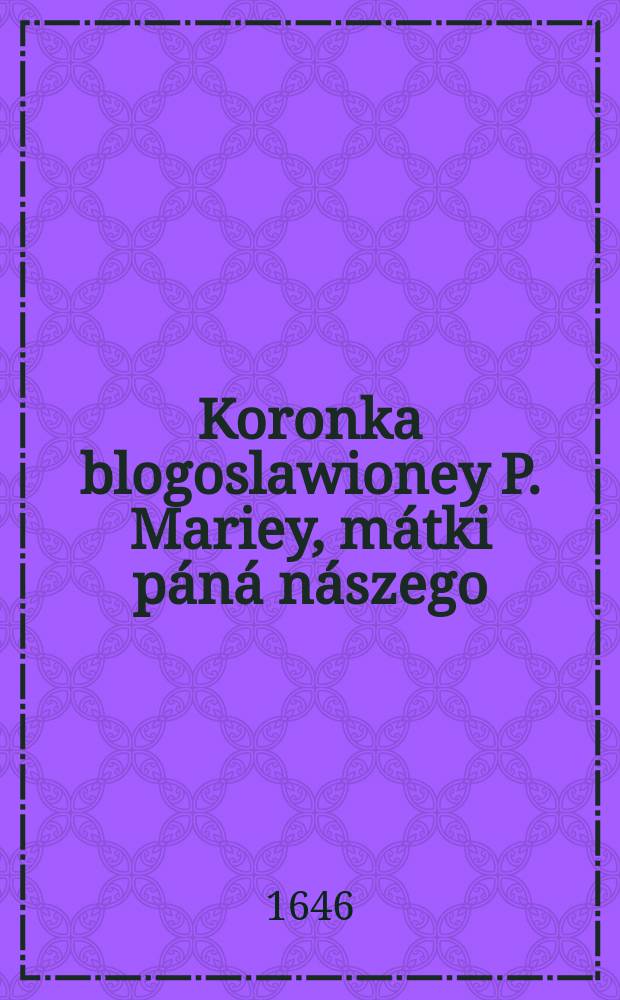 Koronka blogoslawioney P. Mariey, mátki páná nászego : ktora w sobie zámyka śiedm paćierzy y śiedmdzieśíąt zdrowych Mariy : ná pámiątkę śiedmiorákiego krwie wylania páná náβego: y siedmiorákiego wesela pánny błogosławioney matki iego