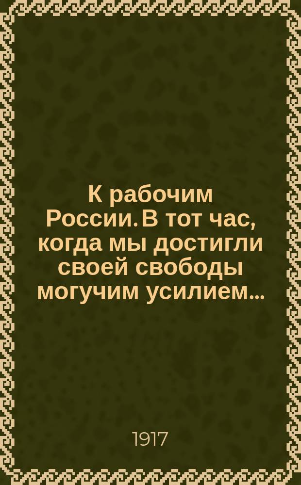 К рабочим России. В тот час, когда мы достигли своей свободы могучим усилием... : листовка