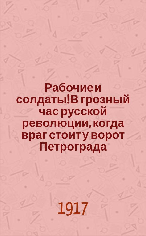 Рабочие и солдаты! В грозный час русской революции, когда враг стоит у ворот Петрограда... : листовка