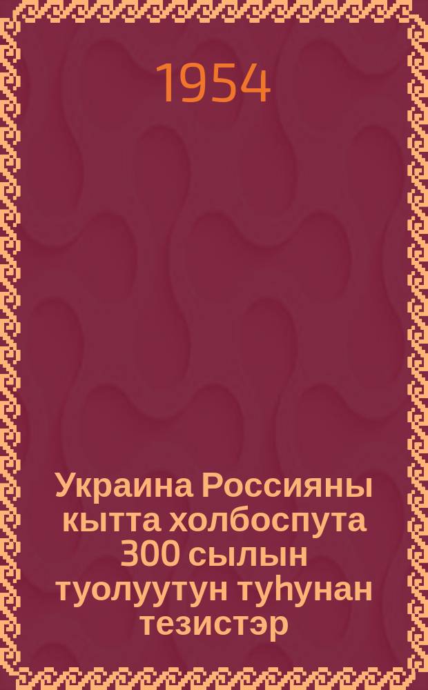 Украина Россияны кытта холбоспута 300 сылын туолуутун туhунан тезистэр (1654-1954 с.с.) : ССКП Киин Кмит. бигэргэтиллибиттэрэ = Тезисы о 300-летии воссоединения Украины с Россией (1654-1954 г. г.)