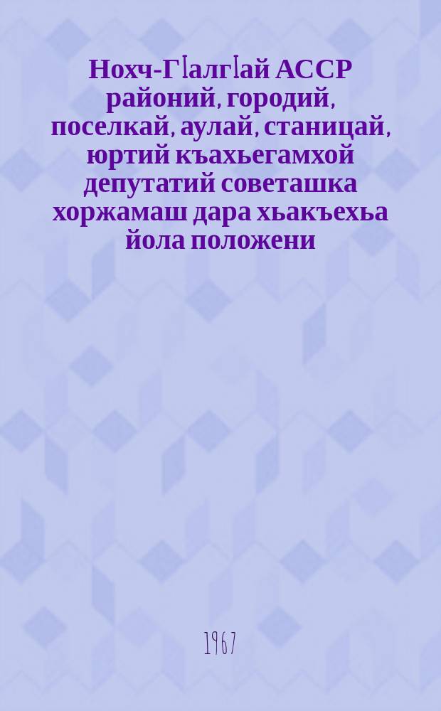 Нохч-ГIалгIай АССР районий, городий, поселкай, аулай, станицай, юртий къахьегамхой депутатий советашка хоржамаш дара хьакъехьа йола положени : чIагIъяьй Нохч-ГIалгIай АССР Лакхьхьарча Совета Президиума Указаца 1958 шера 21-ча мая; Нохч-ГIалгIай АССР-а Лакхьхьарча Совета Президиума Указашца 1959 шера 6-ча январеи, 1963 шера 11 январеи даьча хувцамашца = Положение о выборах в районные, городские, поселковые, аульные, станичные и сельские советы депутатов трудящихся Чечено-Ингушской АССР