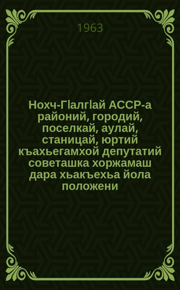 Нохч-ГIалгIай АССР-а районий, городий, поселкай, аулай, станицай, юртий къахьегамхой депутатий советашка хоржамаш дара хьакъехьа йола положени : чIагIъяьй Нохч-ГIалгIай АССР-а Лакхьхьарча Совета Президиума Указаца 1958 шера 21-ча мая; Нохч-ГIалгIай АССР-а Лакхьхьарча Совета Президиума Указашца 1959 шера 6-ча январеи, 1963 шера 11 январеи даьча хувцамашца = Положение о выборах в районные, городские, поселковые, аульные, станичные и сельские советы депутатов трудящихся Чечено-Ингушской АССР