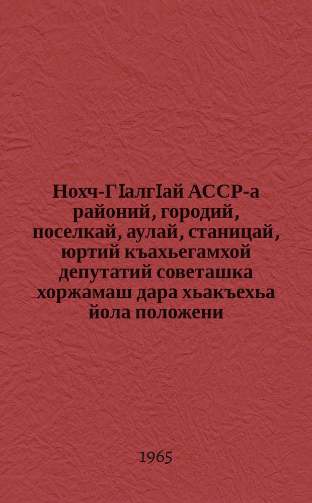Нохч-ГIалгIай АССР-а районий, городий, поселкай, аулай, станицай, юртий къахьегамхой депутатий советашка хоржамаш дара хьакъехьа йола положени : чIагIъяьй Нохч-ГIалгIай АССР-а Лакхьхьарча Совета Президиума Указаца 1958 шера 21-ча мая; Нохч-ГIалгIай АССР-а Лакхьхьарча Совета Президиума Указашца 1959 шера 6-ча январеи, 1963 шера 11 январеи даьча хувцамашца = Положение о выборах в районные, городские, поселковые, аульные, станичные и сельские советы депутатов трудящихся Чечено-Ингушской АССР
