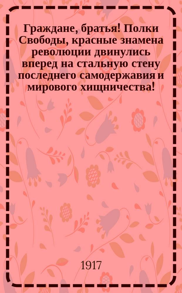 Граждане, братья! Полки Свободы, красные знамена революции двинулись вперед на стальную стену последнего самодержавия и мирового хищничества! : листовка