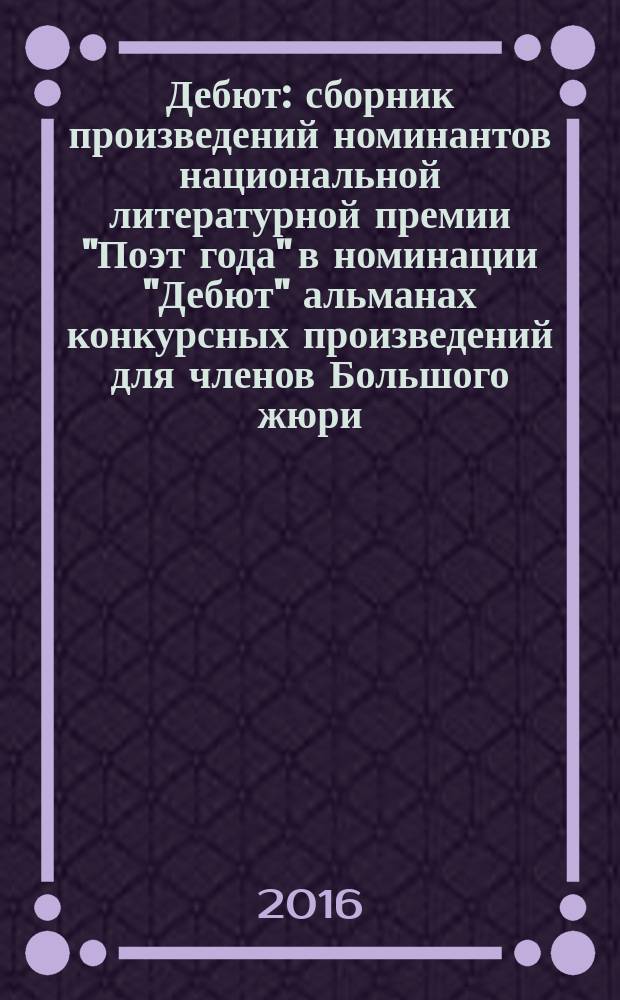 Дебют : сборник произведений номинантов национальной литературной премии "Поэт года" в номинации "Дебют" [альманах конкурсных произведений для членов Большого жюри]. 2015, кн. 17
