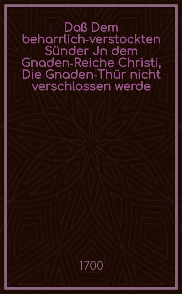 Da&szlig; Dem beharrlich-verstockten S&uuml;nder Jn dem Gnaden-Reiche Christi, Die Gnaden-Th&uuml;r nicht verschlossen werde; Jst auch Aus dem vergangnen Son[n]tags-Evangelio, am XXII. Trinitatis, Jn einer ordentlichen Predigt, vorgetragen, und erwiesen worden,