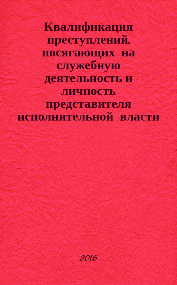 Квалификация преступлений, посягающих на служебную деятельность и личность представителя исполнительной власти: законодательство, теория и практика : учебное пособие