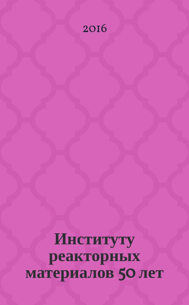 Институту реакторных материалов 50 лет : научно-техническая конференция, Екатеринбург, 16-20 мая 2016 г. : тезисы докладов