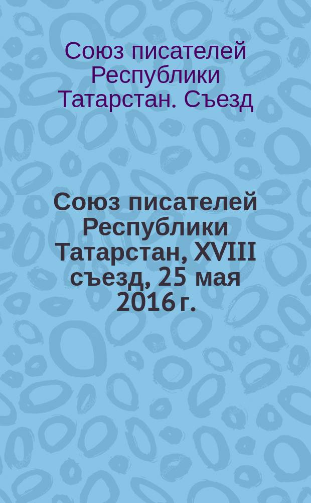 Союз писателей Республики Татарстан, XVIII съезд, 25 мая 2016 г. = Татарстан Республикасы Язучылар бергеле, XVIII корылтай, 25 май 2016 ел