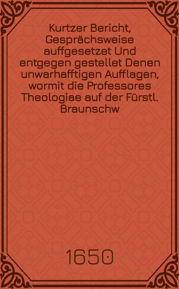 Kurtzer Bericht, Gesprächsweise auffgesetzet Und entgegen gestellet Denen unwarhafftigen Aufflagen, wormit die Professores Theologiae auf der Fürstl. Braunschw. Lüneburgischen Iulius Universität in Helmstet zur Ungebühr beschweret werden. : An Etliche Herren Abgesandten nacher Nürnberg überschicket, und von Denenselben alda zum Druck übergeben, und gedruckt