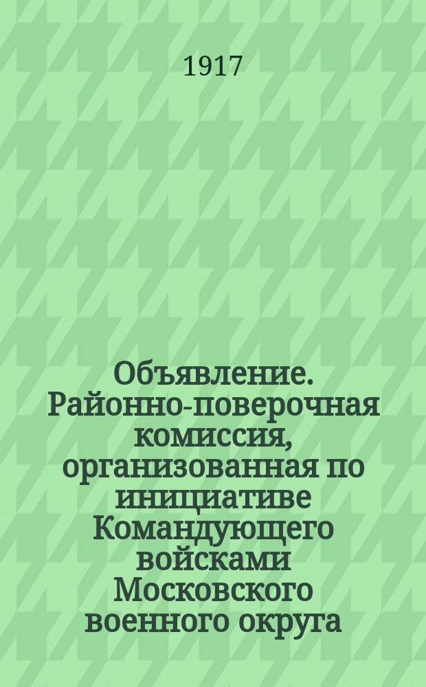 Объявление. Районно-поверочная комиссия, организованная по инициативе Командующего войсками Московского военного округа (декрет Временного Правительства от 28 июня 1917 г.), объявленного в приказе по Моск. воен. округу от 2-го июля 1917 г. за № 852... : листовка