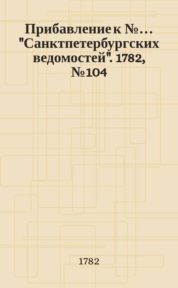 Прибавление к №… "Санктпетербургских ведомостей". 1782, № 104 (30 дек.)