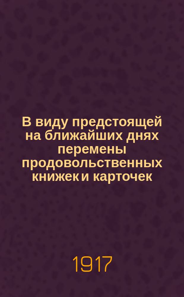 В виду предстоящей на ближайших днях перемены продовольственных книжек и карточек, Управа предлагает... : листовка