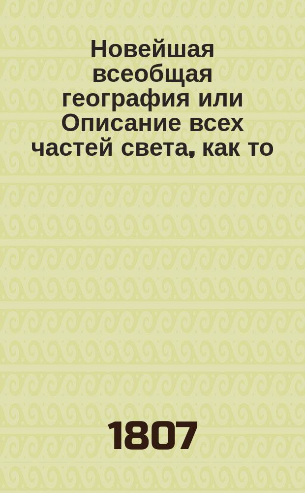 Новейшая всеобщая география или Описание всех частей света, как то: Европы, Азии, Африки, Америки и Южной Индии : расположенная по новому и последнему географическому и политическому разделению, содержащая в себе: обстоятельное описание каждой земли как то: правление, государственные доходы, пределы, древнее и новое название, климат, пошву земли, произрастения, горы, леса, реки каналы, озера; минеральныя воды, металлы, и минералы, животных, число жителей, нравы, обычаи, и народныя увеселения, одежду, веру, язык, ученых, литnераторов и художников, университеты и академии древности, мануфактуры, торговлю, колонии, сухопутныя и морския силы, топографию, монеты, кавалерские ордены, герб и прочее. С приобщением алфавитнаго словаря, по которому всяк может усмотреть нужныя для себя места в сей географии. В двух частях. [Ч. 1 : Европа]